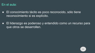 En el aula:
● El conocimiento tácito es poco reconocido, sólo tiene
reconocimiento si es explícito.
● El liderazgo es poderoso y entendido como un recurso para
que otros se desarrollen.
Índice
 