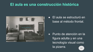 El aula es una construcción histórica
● El aula se estructuró en
base al método frontal.
● Punto de atención en la
figura adulta y en una
tecnología visual como
la pizarra. Índice
 