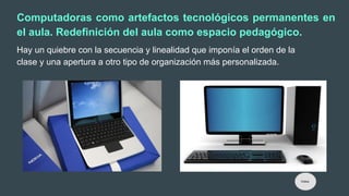 Computadoras como artefactos tecnológicos permanentes en
el aula. Redefinición del aula como espacio pedagógico.
Hay un quiebre con la secuencia y linealidad que imponía el orden de la
clase y una apertura a otro tipo de organización más personalizada.
Índice
 
