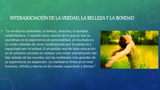 INTERASOCIACIÓNDE LA VERDAD, LA BELLEZA Y LA BONDAD
• “La verdad es coherente, la belleza, atractiva, la bondad,
estabilizadora. Y cuando estos valores de lo que es real se
coordinan en la experiencia de personalidad, el resultado es
un orden elevado de amor condicionado por la sabiduría y
capacitado por la lealtad. El propósito real de toda educación
en el universo consiste en realizar una mejor coordinación del
hijo aislado de los mundos con las realidades más grandes de
su experiencia en expansión. La realidad es finita en el nivel
humano, infinita y eterna en los niveles superiores y divinos.”
 