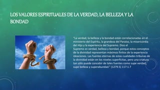 LOS VALORES ESPIRITUALES DE LA VERDAD, LA BELLEZA Y LA
BONDAD
“La verdad, la belleza y la bondad están correlacionadas en el
ministerio del Espíritu, la grandeza del Paraíso, la misericordia
del Hijo y la experiencia del Supremo. Dios el
Supremo es verdad, belleza y bondad, porque estos conceptos
de la divinidad representan máximos finitos de la experiencia
ideaciones. Las fuentes eternas de estas cualidades tribunas de
la divinidad están en los niveles superficitas, pero una criatura
tan sólo puede concebir de tales fuentes como supe verdad,
supe belleza y superabundad.” (1279.5) 117:1.7
 