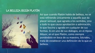 LA BELLEZA SEGÚNPLATÓN
Así que cuando Platón habla de belleza, no se
está refiriendo únicamente a aquello que da
placer sensual, que agrada a los sentidos, sino
a todo lo que causa aprobación o admiración,
lo que fascina y agrada en cualquier de sus
formas. Es en uno de sus diálogos, en el Hipias
Mayor, en el que Platón, como siempre
poniéndolo en boca de su maestro, Sócrates,
trata de establecer una definición de lo que es
belleza.
 