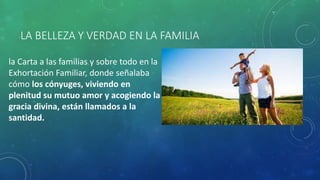 LA BELLEZA Y VERDAD EN LA FAMILIA
la Carta a las familias y sobre todo en la
Exhortación Familiar, donde señalaba
cómo los cónyuges, viviendo en
plenitud su mutuo amor y acogiendo la
gracia divina, están llamados a la
santidad.
 