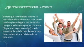 ¿QUÉ OPINAS SÓCRATES SOBRE LA VERDAD?
El creía que la verdadera virtud y la
verdadera felicidad son una sola, que el
hombre puede llegar a ser racional y
que por medio de un proceso de arete
(llegar a ser experto en algo) puede
encontrar la satisfacción. Pensaba que
todos deben vivir al máximo de su
potencial.
 