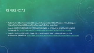 REFERENCIAS
• Ruben Avila. (13 de febrero de 2013). La guia. Recuperado el 08 de Marzo de 2017, de La guia:
http://filosofia.laguia2000.com/filosofia-griega/la-belleza-para-platon
• Urantia (2015) (07/03/2017) LA INTERASOCIACIÓN DE LA VERDAD, LA BELLEZA Y LA BONDAD
recuperado de: http://www.urantia.org/es/estudios-tematicos/verdad-belleza-y-bondad
• Urantia (2015) (07/03/2017) LOS VALORES ESPIRITUALES DE LA VERDAD, LA BELLEZA Y LA
BONDAD recuperado de: http://www.urantia.org/es/estudios-tematicos/verdad-belleza-y-bondad
 