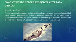 COMOA TRAVÉS DEL PODER PUEDO EJERCER AUTORIDADY
LIBERTAD
• Según: Dewey (2005)
• El autor expone cómo a partir de la rebelión cada vez mayor en contra de la autoridad
en los últimos cuatro siglos, ha surgido una filosofía social que critica la idea misma de
cualquier control autoritario y que ésta deja planteado el gran problema intelectual de
la demarcación de dos esferas separadas, una de la autoridad y una de la libertad
 