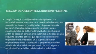 RELACIÓNDE PODER ENTRE LA AUTORIDADY LIBERTAD.
• . Según Charry, E. (2013) manifiesta lo siguiente: “La
autoridad aparece aquí como una necesidad salvadora, una
sumisión sin la cual no podría haber ninguna existencia
humana”. Cuando establece que la condición para el
ejercicio jurídico de la libertad individual es que haya un
orden de coerción general. Una autoridad justificada en una
supuesta voluntad general que aparece en un contrato
original sobre la propiedad. En la supuesta decisión
originaria que funda la sociedad, la propiedad privada es
adjudicada a los individuos por medio de una originaria
autolimitación de la libertad de todos los individuos
 