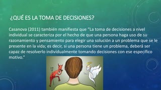 ¿QUÉ ES LA TOMA DE DECISIONES?
Casanova (2011) también manifiesta que “La toma de decisiones a nivel
individual se caracteriza por el hecho de que una persona haga uso de su
razonamiento y pensamiento para elegir una solución a un problema que se le
presente en la vida; es decir, si una persona tiene un problema, deberá ser
capaz de resolverlo individualmente tomando decisiones con ese específico
motivo.”
 