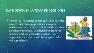 ELA BIOETICA EN LA TOMA DE DECISIONES
• Fourez (2017) también señala que “En la sociedad
existen reglas básicas, principios y valores
universales, que coexisten en forma independiente
a cualquier ideología. Las decisiones deben ser
lógicas, efectivas y tomadas a tiempo.” Es
importante tomar buenas decisiones para poder
evitar problemas.
 