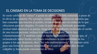 EL CINISMO EN LA TOMA DE DECISIONES
Se suele calificar de "cínico" a quien no admite una falta cometida, a pesar de
lo obvio de su autoría. Por ejemplo, cuando ciertos políticos no admiten que
han cometido una traición al pueblo, al tomar decisiones en contra de lo que
ofrecieron para ser elegidos. O como la persona que, habiendo prometido
exclusividad amorosa a su pareja, luego de ser descubierto recibiendo el cariño
de una tercera persona, rechaza la acusación y asegura: "no lo hice
voluntariamente". Y también como el machista, homófono o racista que, al
reclamársele haber herido con frases insultantes la susceptibilidad de los
grupos a los que desprecia, dice: "he sido malinterpretado". El cinismo sería
pues una forma de autismo emocional, en el cual el culpable dice no ser
culpable (y hasta puede convencerse de ello).
 