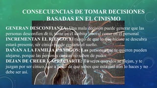 CONSECUENCIAS DE TOMAR DECISIONES
BASADAS EN EL CINISMO
GENERAN DESCONFIANZA: Una mala decisión puede generar que las
personas desconfíen de ti, tanto en el ámbito laboral como en el personal
INCREMENTAN EL RIESGO: El riesgo de que lo que hiciste se descubra
estará presente, ser cínico puede costarte el sueño.
DAÑAN A LA FAMILIA Y AMIGOS: Las personas que te quieren pueden
alejarse, porque las personas cínicas no saben de pudor.
DEJAN DE CREER Y APRECIARTE: Tú seres queridos se alejan, y te
juzgan por ser cínico, que a pesar de que sabes que esta mal aún lo haces y no
debe ser así.
 
