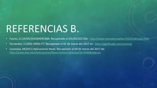REFERENCIAS B.
• Fourez, G (19/04/2010)MERCABA. Recuperado el (01/03/2017)de : http://www.mercaba.orgNocTEO/D/decision.htm
• Fernández, S (2002-2006).ITT. Recuperado el 01 de marzo del 2017 en : http://significado.net/cinismo/
• Casanova, M(2011) Aplicaciones News. Recuperado el 04 de marzo del 2017 de:
http://www.iese.edu/Aplicaciones/News/videos/view.asp?id=3446&lang=es
 