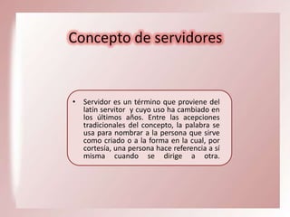 Concepto de servidores

• Servidor es un término que proviene del
latín servitor y cuyo uso ha cambiado en
los últimos años. Entre las acepciones
tradicionales del concepto, la palabra se
usa para nombrar a la persona que sirve
como criado o a la forma en la cual, por
cortesía, una persona hace referencia a sí
misma cuando se dirige a otra.

 
