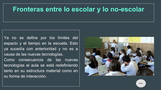 Ya no se define por los límites del
espacio y el tiempo en la escuela. Esto
ya sucedía con anterioridad y no es a
causa de las nuevas tecnologías.
Como consecuencia de las nuevas
tecnologías el aula se está redefiniendo
tanto en su estructura material como en
su forma de interacción.
Fronteras entre lo escolar y lo no-escolar
Índice
 