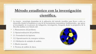 Método estadístico con la investigación
científica.
• La ciencia , tecnología demandan de la aplicación del método científico para llevar a cabo su
desarrollo, donde la estadística es una de las herramientas matemáticas fundamentales, que apoya
al investigador en su proceso de indagación, investigación, búsqueda desde la perspectiva de la
filosofía analítica en el diseño del:
• 1. Planteamiento del problema.
• 2. Operacionalización del problema.
• 2.1. Formulación de hipótesis.
• 2.2. Operativización de conceptos teóricos.
• 2.3. Definición de unidades de análisis.
• 3. Diseño muestral.
• 4. Técnicas de análisis de datos.
 