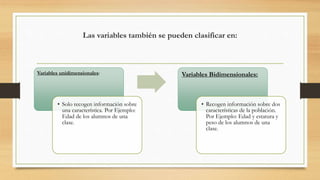Las variables también se pueden clasificar en:
Variables unidimensionales:
• Solo recogen información sobre
una característica. Por Ejemplo:
Edad de los alumnos de una
clase.
Variables Bidimensionales:
• Recogen información sobre dos
características de la población.
Por Ejemplo: Edad y estatura y
peso de los alumnos de una
clase.
 