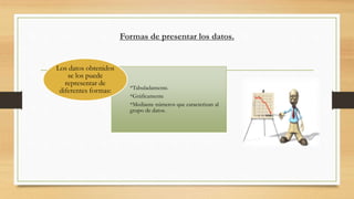 Formas de presentar los datos.
*Tabuladamente.
*Gráficamente
*Mediante números que caracterizan al
grupo de datos.
Los datos obtenidos
se los puede
representar de
diferentes formas:
 