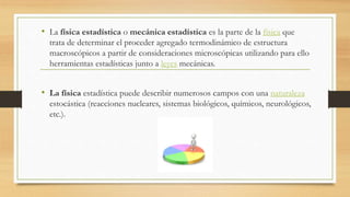 • La física estadística o mecánica estadística es la parte de la física que
trata de determinar el proceder agregado termodinámico de estructura
macroscópicos a partir de consideraciones microscópicas utilizando para ello
herramientas estadísticas junto a leyes mecánicas.
• La física estadística puede describir numerosos campos con una naturaleza
estocástica (reacciones nucleares, sistemas biológicos, químicos, neurológicos,
etc.).
 