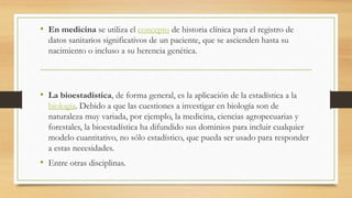 • En medicina se utiliza el concepto de historia clínica para el registro de
datos sanitarios significativos de un paciente, que se ascienden hasta su
nacimiento o incluso a su herencia genética.
• La bioestadística, de forma general, es la aplicación de la estadística a la
biología. Debido a que las cuestiones a investigar en biología son de
naturaleza muy variada, por ejemplo, la medicina, ciencias agropecuarias y
forestales, la bioestadística ha difundido sus dominios para incluir cualquier
modelo cuantitativo, no sólo estadístico, que pueda ser usado para responder
a estas necesidades.
• Entre otras disciplinas.
 