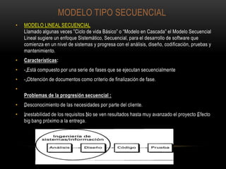 MODELO TIPO SECUENCIAL
• MODELO LINEAL SECUENCIAL
Llamado algunas veces ”Ciclo de vida Básico” o “Modelo en Cascada” el Modelo Secuencial
Lineal sugiere un enfoque Sistemático, Secuencial, para el desarrollo de software que
comienza en un nivel de sistemas y progresa con el análisis, diseño, codificación, pruebas y
mantenimiento.
• Características:
• -„Está compuesto por una serie de fases que se ejecutan secuencialmente
• -„Obtención de documentos como criterio de finalización de fase.
•
Problemas de la progresión secuencial :
• „Desconocimiento de las necesidades por parte del cliente.
• „Inestabilidad de los requisitos „No se ven resultados hasta muy avanzado el proyecto „Efecto
big bang próximo a la entrega.
 