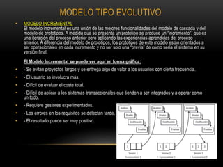 MODELO TIPO EVOLUTIVO
• MODELO INCREMENTAL
El modelo incremental es una unión de las mejores funcionalidades del modelo de cascada y del
modelo de prototipos. A medida que se presenta un prototipo se produce un “incremento”, que es
una iteración del proceso anterior pero aplicando las experiencias aprendidas del proceso
anterior. A diferencia del modelo de prototipos, los prototipos de este modelo están orientados a
ser operacionales en cada incremento y no ser solo una “previa” de cómo sería el sistema en su
versión final.
El Modelo Incremental se puede ver aquí en forma gráfica:
• - Se evitan proyectos largos y se entrega algo de valor a los usuarios con cierta frecuencia.
• - El usuario se involucra más.
• - Difícil de evaluar el coste total.
• - Difícil de aplicar a los sistemas transaccionales que tienden a ser integrados y a operar como
un todo.
• - Requiere gestores experimentados.
• - Los errores en los requisitos se detectan tarde.
• - El resultado puede ser muy positivo.
 