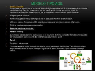 MODELO TIPO AGIL
• MODELO SCRUM
Scrum (Melé en español) es un modelo de desarrollo ágil que propone una técnica de desarrollo incremental
mediante sprints. Para ello, no se cuenta con una planificación como tal, sino con un listado de
características deseables para el producto que se deberán abordar durante los sprints de trabajo.
• Sus principios se basan en:
• Mantener equipos de trabajo bien organizados en los que se maximice la comunicación.
• Utilizar un proceso flexible susceptible a cambios para asegurar una máxima calidad del producto.
• Dividir el trabajo en paquetes poco acoplados.
• Fases del patrón de desarrollo:
• Product backlog:
• Durante esta fase se escribirán los requisitos en el documento de forma priorizada. Dicho documento puede
ser actualizado en cualquier punto del desarrollo salvo durante los sprint.
• Sprint:
• Duración: 1 a 4 semanas.
• Durante el sprint el equipo realizará una serie de tareas previamente identificadas. Cada miembro deberá
elegir la tarea que más le motive hacer para lograr que se realice de manera rápida y obtener una mejor
calidad.
 