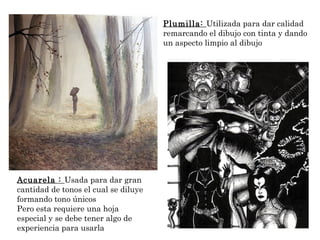 Plumilla: Utilizada para dar calidad 
remarcando el dibujo con tinta y dando 
un aspecto limpio al dibujo 
Acuarela : Usada para dar gran 
cantidad de tonos el cual se diluye 
formando tono únicos 
Pero esta requiere una hoja 
especial y se debe tener algo de 
experiencia para usarla 
 
