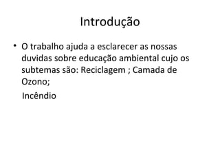 Introdução O trabalho ajuda a esclarecer as nossas duvidas sobre educação ambiental cujo os subtemas são: Reciclagem ; Camada de Ozono; Incêndio 