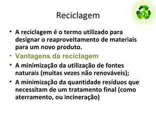 Reciclagem A reciclagem é o termo utilizado para designar o reaproveitamento de materiais para um novo produto.   Vantagens da reciclagem A minimização da utilização de fontes naturais (muitas vezes não renováveis); A minimização da quantidade resíduos que necessitam de um tratamento   final (como aterramento, ou incineração) 