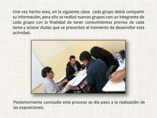 Una vez hecho esto, en la siguiente clase cada grupo debía compartir
su información, para ello se realizó nuevos grupos con un integrante de
cada grupo con la finalidad de tener conocimientos previos de cada
tema y aclarar dudas que se presenten al momento de desarrollar esta
actividad.
Posteriormente concluido este proceso se dio paso a la realización de
las exposiciones.
 