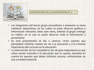 DESCRIPCIÓN DE LA EXPOSICIÓN Nº 3
• Los integrantes del tercer grupo procedieron a presentar su tema
mediante diapositivas, en las cuales se pudo observar gráficos e
información relevante sobre este tema, además el grupo entrego
un tríptico en el cual se podía observar toda la información a
presentarse.
• En esta presentación se dio a conocer varios autores que
planteaban distintas manera de ver a la educación y a la inmensa
importancia del currículo en la educación.
• La intervención de los compañeros fue de gran importancia ya que
varios hacían mención a la educación que se quería, tomando en
cuenta los aportes que daban distintos autores, enfocándose en
una sociedad industrial.
 