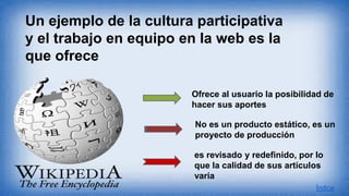 Ofrece al usuario la posibilidad de
hacer sus aportes
No es un producto estático, es un
proyecto de producción
es revisado y redefinido, por lo
que la calidad de sus artículos
varía
Un ejemplo de la cultura participativa
y el trabajo en equipo en la web es la
que ofrece
Índice
 