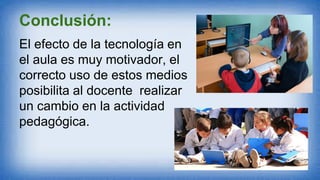 Conclusión:
El efecto de la tecnología en
el aula es muy motivador, el
correcto uso de estos medios
posibilita al docente realizar
un cambio en la actividad
pedagógica.
 