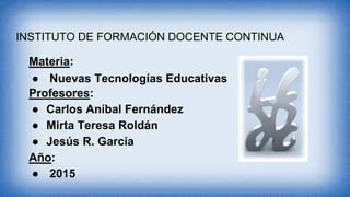 INSTITUTO DE FORMACIÓN DOCENTE CONTINUA
Materia:
● Nuevas Tecnologías Educativas
Profesores:
● Carlos Aníbal Fernández
● Mirta Teresa Roldán
● Jesús R. García
Año:
● 2015
 