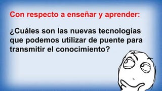 Con respecto a enseñar y aprender:
¿Cuáles son las nuevas tecnologías
que podemos utilizar de puente para
transmitir el conocimiento?
 