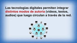 Las tecnologías digitales permiten integrar
distintos modos de autoría (videos, textos,
audios) que luego circulan a través de la red.
 