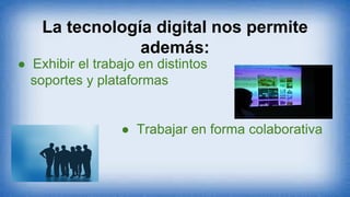 La tecnología digital nos permite
además:
● Exhibir el trabajo en distintos
soportes y plataformas
● Trabajar en forma colaborativa
 