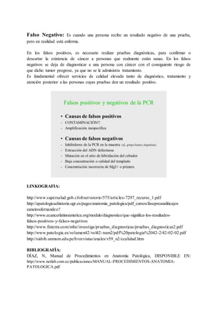 Falso Negativo: Es cuando una persona recibe un resultado negativo de una prueba,
pero en realidad está enferma.
En los falsos positivos, es necesario realizar pruebas diagnósticas, para confirmar o
descartar la existencia de cáncer a personas que realmente están sanas. En los falsos
negativos se deja de diagnosticar a una persona con cáncer con el consiguiente riesgo de
que dicho tumor progrese, ya que no se le administra tratamiento.
Es fundamental ofrecer servicios de calidad elevada tanto de diagnóstico, tratamiento y
atención posterior a las personas cuyas pruebas den un resultado positivo.
LINKOGRAFIA:
http://www.supersalud.gob.cl/observatorio/575/articles-7297_recurso_1.pdf
http://apatologicaehistoria.ugr.es/pages/anatomia_patologica/pdf_cursos/fasepreanaliticajos
eaneirosfernandez/!
http://www.ecancerlatinoamerica.org/modulo/diagnostico/que-significa-los-resultados-
falsos-positivos-y-falsos-negativos
http://www.fisterra.com/mbe/investiga/pruebas_diagnosticas/pruebas_diagnosticas2.pdf
http://www.patologia.es/volumen42/vol42-num2/pdf%20patologia%2042-2/42-02-02.pdf
http://sisbib.unmsm.edu.pe/bvrevistas/anales/v59_n2/ccalidad.htm
BIBLIOGRAFÍA:
DÍAZ, N, Manual de Procedimientos en Anatomía Patológica, DISPONIBLE EN:
http://www.netlab.com.ec/publicaciones/MANUAL-PROCEDIMIENTOS-ANATOMIA-
PATOLOGICA.pdf
 