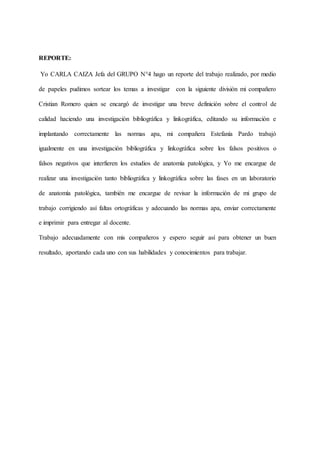 REPORTE:
Yo CARLA CAIZA Jefa del GRUPO N°4 hago un reporte del trabajo realizado, por medio
de papeles pudimos sortear los temas a investigar con la siguiente división mi compañero
Cristian Romero quien se encargó de investigar una breve definición sobre el control de
calidad haciendo una investigación bibliográfica y linkográfica, editando su información e
implantando correctamente las normas apa, mi compañera Estefanía Pardo trabajó
igualmente en una investigación bibliográfica y linkográfica sobre los falsos positivos o
falsos negativos que interfieren los estudios de anatomía patológica, y Yo me encargue de
realizar una investigación tanto bibliográfica y linkográfica sobre las fases en un laboratorio
de anatomía patológica, también me encargue de revisar la información de mi grupo de
trabajo corrigiendo así faltas ortográficas y adecuando las normas apa, enviar correctamente
e imprimir para entregar al docente.
Trabajo adecuadamente con mis compañeros y espero seguir así para obtener un buen
resultado, aportando cada uno con sus habilidades y conocimientos para trabajar.
 