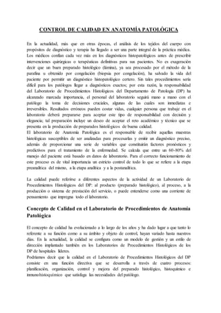 CONTROL DE CALIDAD EN ANATOMÍA PATOLÓGICA
En la actualidad, más que en otras épocas, el análisis de los tejidos del cuerpo con
propósitos de diagnóstico y terapia ha llegado a ser una parte integral de la práctica médica.
Los médicos confían cada vez más en los diagnósticos histopatológicos antes de prescribir
intervenciones quirúrgicas o terapéuticas definitivas para sus pacientes. No es exageración
decir que un buen preparado histológico (lámina), ya sea procesado por el método de la
parafina u obtenido por congelación (biopsia por congelación), ha salvado la vida del
paciente por permitir un diagnóstico histopatológico certero. Sin tales procedimientos sería
difícil para los patólogos llegar a diagnósticos exactos; por esta razón, la responsabilidad
del Laboratorio de Procedimientos Histológicos del Departamento de Patología (DP) ha
alcanzado marcada importancia, el personal del laboratorio seguirá mano a mano con el
patólogo la toma de decisiones cruciales, algunas de las cuales son inmediatas e
irreversibles. Resultados erróneos pueden costar vidas, cualquier persona que trabaje en el
laboratorio deberá prepararse para aceptar este tipo de responsabilidad con decisión y
elegancia; tal preparación incluye un deseo de aceptar el reto académico y técnico que se
presenta en la producción de preparados histológicos de buena calidad.
El laboratorio de Anatomía Patológica es el responsable de recibir aquellas muestras
histológicas susceptibles de ser analizadas para procesarlas y emitir un diagnóstico preciso,
además de proporcionar una serie de variables que constituirán factores pronósticos y
predictivos para el tratamiento de la enfermedad. Se calcula que entre un 60-80% del
manejo del paciente está basado en datos de laboratorio. Para el correcto funcionamiento de
este proceso es de vital importancia un estricto control de todo lo que se refiere a la etapa
preanalítica del mismo, a la etapa analítica y a la postanalítica.
La calidad puede referirse a diferentes aspectos de la actividad de un Laboratorio de
Procedimientos Histológicos del DP: al producto (preparado histológico), al proceso, a la
producción o sistema de prestación del servicio, o puede entenderse como una corriente de
pensamiento que impregna todo el laboratorio.
Concepto de Calidad en el Laboratorio de Procedimientos de Anatomía
Patológica
El concepto de calidad ha evolucionado a lo largo de los años y ha dado lugar a que tanto lo
referente a su función como a su ámbito y objeto de control, hayan variado hasta nuestros
días. En la actualidad, la calidad se configura como un modelo de gestión y un estilo de
dirección implantado también en los Laboratorios de Procedimientos Histológicos de los
DP de hospitales líderes.
Podríamos decir que la calidad en el Laboratorio de Procedimientos Histológicos del DP
consiste en una función directiva que se desarrolla a través de cuatro procesos:
planificación, organización, control y mejora del preparado histológico, histoquímico e
inmunohistoquímico que satisfaga las necesidades del patólogo.
 
