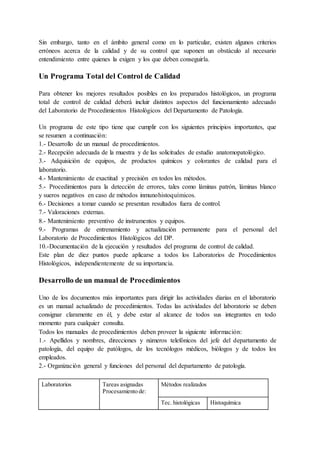Sin embargo, tanto en el ámbito general como en lo particular, existen algunos criterios
erróneos acerca de la calidad y de su control que suponen un obstáculo al necesario
entendimiento entre quienes la exigen y los que deben conseguirla.
Un Programa Total del Control de Calidad
Para obtener los mejores resultados posibles en los preparados histológicos, un programa
total de control de calidad deberá incluir distintos aspectos del funcionamiento adecuado
del Laboratorio de Procedimientos Histológicos del Departamento de Patología.
Un programa de este tipo tiene que cumplir con los siguientes principios importantes, que
se resumen a continuación:
1.- Desarrollo de un manual de procedimientos.
2.- Recepción adecuada de la muestra y de las solicitudes de estudio anatomopatológico.
3.- Adquisición de equipos, de productos químicos y colorantes de calidad para el
laboratorio.
4.- Mantenimiento de exactitud y precisión en todos los métodos.
5.- Procedimientos para la detección de errores, tales como láminas patrón, láminas blanco
y sueros negativos en caso de métodos inmunohistoquímicos.
6.- Decisiones a tomar cuando se presentan resultados fuera de control.
7.- Valoraciones externas.
8.- Mantenimiento preventivo de instrumentos y equipos.
9.- Programas de entrenamiento y actualización permanente para el personal del
Laboratorio de Procedimientos Histológicos del DP.
10.-Documentación de la ejecución y resultados del programa de control de calidad.
Este plan de diez puntos puede aplicarse a todos los Laboratorios de Procedimientos
Histológicos, independientemente de su importancia.
Desarrollo de un manual de Procedimientos
Uno de los documentos más importantes para dirigir las actividades diarias en el laboratorio
es un manual actualizado de procedimientos. Todas las actividades del laboratorio se deben
consignar claramente en él, y debe estar al alcance de todos sus integrantes en todo
momento para cualquier consulta.
Todos los manuales de procedimientos deben proveer la siguiente información:
1.- Apellidos y nombres, direcciones y números telefónicos del jefe del departamento de
patología, del equipo de patólogos, de los tecnólogos médicos, biólogos y de todos los
empleados.
2.- Organización general y funciones del personal del departamento de patología.
Laboratorios Tareas asignadas
Procesamiento de:
Métodos realizados
Tec. histológicas Histoquímica
 