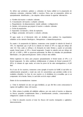 Se deben usar productos químicos y colorantes de buena calidad en la preparación de
soluciones colorantes, soluciones buffer y reactivos. Éstos, una vez preparados, deben ser
apropiadamente identificados, y las etiquetas deben contener la siguiente información:
a.- Nombre del reactivo o solución colorante.
b.- Concentración del reactivo o solución colorante.
c.- Requerimiento de almacenamiento (medio ambiente o refrigeración).
d.- Iniciales de la persona que preparó el reactivo o solución colorante.
e.- Fecha de preparación.
f.- Expectativa de duración y fecha de expiración.
g.- Peligros potenciales del reactivo o solución colorante.
El agua usada en el laboratorio debe ser destilada para satisfacer los requerimientos
señalados en los métodos histológicos, histoquímicos e inmunohistoquímicos.
En cuanto a la preparación de fijadores, tomaremos como ejemplo la solución de formol al
10%. Es importante que el pH de la solución de formol al 10% no caiga por debajo del
valor 6,0. Esta caída se atribuye a la formación de ácido fórmico y puede ser prevenida
usando formol neutro al 10% o formol tamponado. Cuando la solución está por debajo del
pH 6,0, el ADN y ARN se preservan pobremente, las fibras de reticulina son parcialmente
hidrolizadas y los glucosaminoglicanos ácidos se hacen más solubles.
Deben registrarse los datos para preparar apropiadamente el formol neutro al 10% o el
formol tamponado. Se debe establecer definitivamente el volumen de formol comercial (37-
40%), el volumen de agua usada, así como los pesos de las sales amortiguadoras y el pH
final.
En el caso de los reactivos, tomaremos como ejemplo el reactivo de Schiff, el cual debe ser
cuidadosamente preparado y reunir una serie de características que permitan confiar en los
resultados obtenidos. La base de este reactivo es el clorhidrato de p-rosanilina, que es un
componente de la fucsina básica, la cual debe ser de la mejor calidad.
Dentro de las recomendaciones tenemos:
a.- Evitar la disolución (ni aún con agua destilada), ya que ello lleva como consecuencia la
ruptura del equilibrio iónico del reactivo.
b.- Debe evitarse la pérdida del anhídrido sulfuroso, por esta razón el reactivo se almacena
en frascos pequeños completamente llenos y herméticamente cerrados, conservandolos en
refrigeración cuando no estén en uso.
c.- Evitar la aireación excesiva al tener los frascos del reactivo destapados o agitándose
innecesariamente.
 
