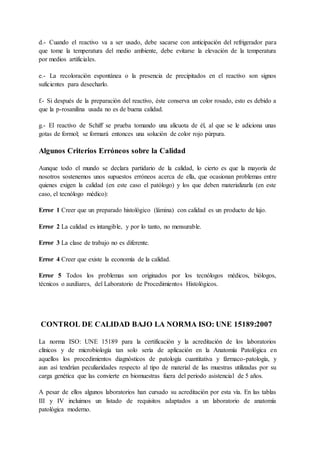 d.- Cuando el reactivo va a ser usado, debe sacarse con anticipación del refrigerador para
que tome la temperatura del medio ambiente, debe evitarse la elevación de la temperatura
por medios artificiales.
e.- La recoloración espontánea o la presencia de precipitados en el reactivo son signos
suficientes para desecharlo.
f.- Si después de la preparación del reactivo, éste conserva un color rosado, esto es debido a
que la p-rosanilina usada no es de buena calidad.
g.- El reactivo de Schiff se prueba tomando una alícuota de él, al que se le adiciona unas
gotas de formol; se formará entonces una solución de color rojo púrpura.
Algunos Criterios Erróneos sobre la Calidad
Aunque todo el mundo se declara partidario de la calidad, lo cierto es que la mayoría de
nosotros sostenemos unos supuestos erróneos acerca de ella, que ocasionan problemas entre
quienes exigen la calidad (en este caso el patólogo) y los que deben materializarla (en este
caso, el tecnólogo médico):
Error 1 Creer que un preparado histológico (lámina) con calidad es un producto de lujo.
Error 2 La calidad es intangible, y por lo tanto, no mensurable.
Error 3 La clase de trabajo no es diferente.
Error 4 Creer que existe la economía de la calidad.
Error 5 Todos los problemas son originados por los tecnólogos médicos, biólogos,
técnicos o auxiliares, del Laboratorio de Procedimientos Histológicos.
CONTROL DE CALIDAD BAJO LA NORMA ISO: UNE 15189:2007
La norma ISO: UNE 15189 para la certificación y la acreditación de los laboratorios
clínicos y de microbiología tan solo sería de aplicación en la Anatomía Patológica en
aquellos los procedimientos diagnósticos de patología cuantitativa y fármaco-patología, y
aun así tendrían peculiaridades respecto al tipo de material de las muestras utilizadas por su
carga genética que las convierte en biomuestras fuera del periodo asistencial de 5 años.
A pesar de ellos algunos laboratorios han cursado su acreditación por esta vía. En las tablas
III y IV incluimos un listado de requisitos adaptados a un laboratorio de anatomía
patológica moderno.
 
