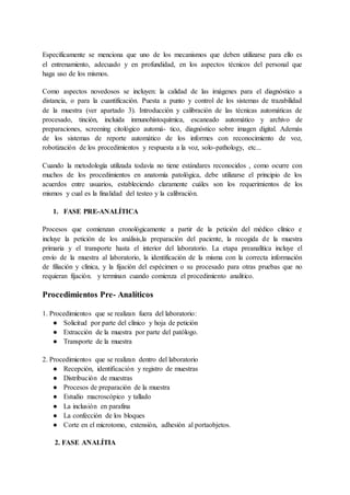 Específicamente se menciona que uno de los mecanismos que deben utilizarse para ello es
el entrenamiento, adecuado y en profundidad, en los aspectos técnicos del personal que
haga uso de los mismos.
Como aspectos novedosos se incluyen: la calidad de las imágenes para el diagnóstico a
distancia, o para la cuantificación. Puesta a punto y control de los sistemas de trazabilidad
de la muestra (ver apartado 3). Introducción y calibración de las técnicas automáticas de
procesado, tinción, incluida inmunohistoquímica, escaneado automático y archivo de
preparaciones, screening citológico automá- tico, diagnóstico sobre imagen digital. Además
de los sistemas de reporte automático de los informes con reconocimiento de voz,
robotización de los procedimientos y respuesta a la voz, solo-pathology, etc...
Cuando la metodología utilizada todavía no tiene estándares reconocidos , como ocurre con
muchos de los procedimientos en anatomía patológica, debe utilizarse el principio de los
acuerdos entre usuarios, estableciendo claramente cuáles son los requerimientos de los
mismos y cual es la finalidad del testeo y la calibración.
1. FASE PRE-ANALÍTICA
Procesos que comienzan cronológicamente a partir de la petición del médico clínico e
incluye la petición de los análisis,la preparación del paciente, la recogida de la muestra
primaria y el transporte hasta el interior del laboratorio. La etapa preanalítica incluye el
envío de la muestra al laboratorio, la identificación de la misma con la correcta información
de filiación y clínica, y la fijación del espécimen o su procesado para otras pruebas que no
requieran fijación. y terminan cuando comienza el procedimiento analitico.
Procedimientos Pre- Analíticos
1. Procedimientos que se realizan fuera del laboratorio:
● Solicitud por parte del clínico y hoja de petición
● Extracción de la muestra por parte del patólogo.
● Transporte de la muestra
2. Procedimientos que se realizan dentro del laboratorio
● Recepción, identificación y registro de muestras
● Distribución de muestras
● Procesos de preparación de la muestra
● Estudio macroscópico y tallado
● La inclusión en parafina
● La confección de los bloques
● Corte en el microtomo, extensión, adhesión al portaobjetos.
2. FASE ANALÍTIA
 
