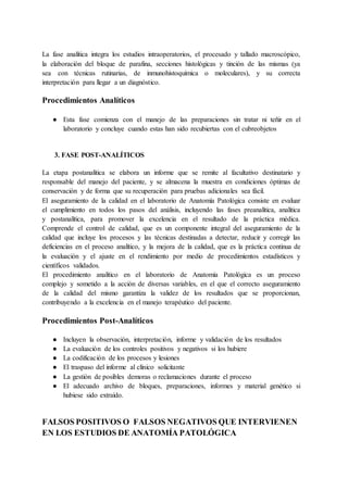 La fase analítica integra los estudios intraoperatorios, el procesado y tallado macroscópico,
la elaboración del bloque de parafina, secciones histológicas y tinción de las mismas (ya
sea con técnicas rutinarias, de inmunohistoquímica o moleculares), y su correcta
interpretación para llegar a un diagnóstico.
Procedimientos Analíticos
● Esta fase comienza con el manejo de las preparaciones sin tratar ni teñir en el
laboratorio y concluye cuando estas han sido recubiertas con el cubreobjetos
3. FASE POST-ANALÍTICOS
La etapa postanalítica se elabora un informe que se remite al facultativo destinatario y
responsable del manejo del paciente, y se almacena la muestra en condiciones óptimas de
conservación y de forma que su recuperación para pruebas adicionales sea fácil.
El aseguramiento de la calidad en el laboratorio de Anatomía Patológica consiste en evaluar
el cumplimiento en todos los pasos del análisis, incluyendo las fases preanalítica, analítica
y postanalítica, para promover la excelencia en el resultado de la práctica médica.
Comprende el control de calidad, que es un componente integral del aseguramiento de la
calidad que incluye los procesos y las técnicas destinadas a detectar, reducir y corregir las
deficiencias en el proceso analítico, y la mejora de la calidad, que es la práctica continua de
la evaluación y el ajuste en el rendimiento por medio de procedimientos estadísticos y
científicos validados.
El procedimiento analítico en el laboratorio de Anatomía Patológica es un proceso
complejo y sometido a la acción de diversas variables, en el que el correcto aseguramiento
de la calidad del mismo garantiza la validez de los resultados que se proporcionan,
contribuyendo a la excelencia en el manejo terapéutico del paciente.
Procedimientos Post-Analíticos
● Incluyen la observación, interpretación, informe y validación de los resultados
● La evaluación de los controles positivos y negativos si los hubiere
● La codificación de los procesos y lesiones
● El traspaso del informe al clínico solicitante
● La gestión de posibles demoras o reclamaciones durante el proceso
● El adecuado archivo de bloques, preparaciones, informes y material genético si
hubiese sido extraído.
FALSOS POSITIVOS O FALSOS NEGATIVOS QUE INTERVIENEN
EN LOS ESTUDIOS DE ANATOMÍA PATOLÓGICA
 