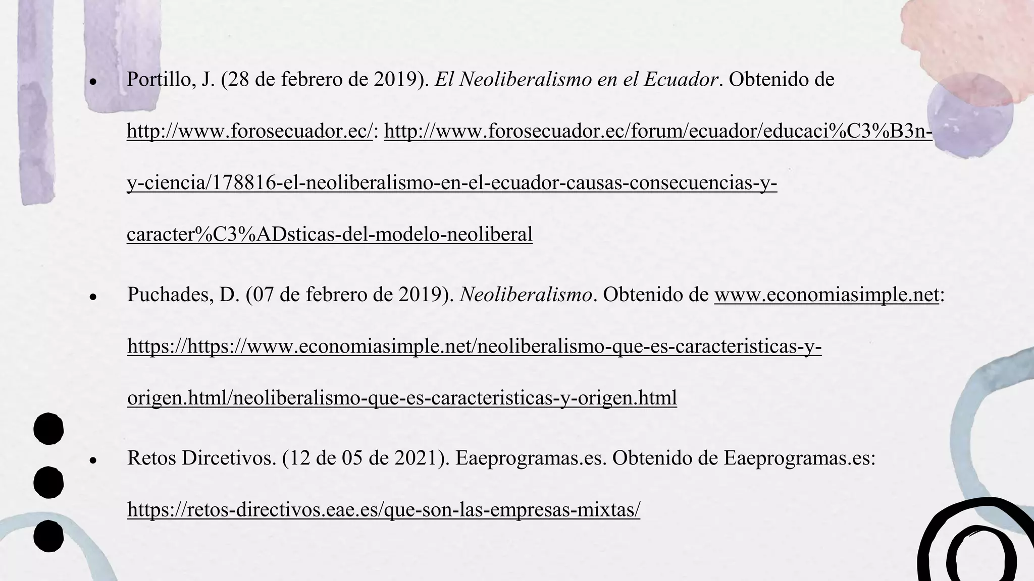 ● Portillo, J. (28 de febrero de 2019). El Neoliberalismo en el Ecuador. Obtenido de
http://www.forosecuador.ec/: http://www.forosecuador.ec/forum/ecuador/educaci%C3%B3n-
y-ciencia/178816-el-neoliberalismo-en-el-ecuador-causas-consecuencias-y-
caracter%C3%ADsticas-del-modelo-neoliberal
● Puchades, D. (07 de febrero de 2019). Neoliberalismo. Obtenido de www.economiasimple.net:
https://https://www.economiasimple.net/neoliberalismo-que-es-caracteristicas-y-
origen.html/neoliberalismo-que-es-caracteristicas-y-origen.html
● Retos Dircetivos. (12 de 05 de 2021). Eaeprogramas.es. Obtenido de Eaeprogramas.es:
https://retos-directivos.eae.es/que-son-las-empresas-mixtas/
 