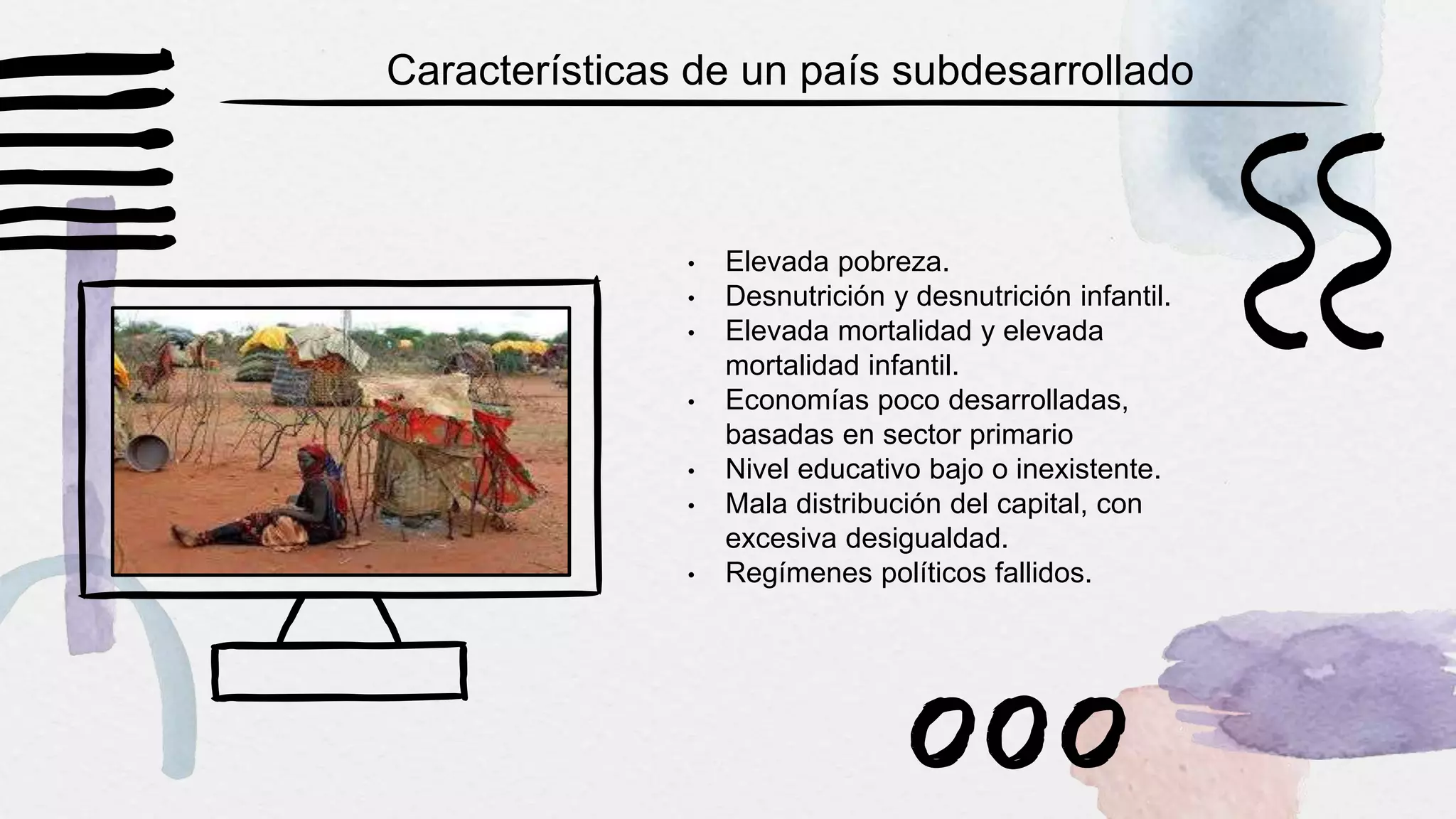 • Elevada pobreza.
• Desnutrición y desnutrición infantil.
• Elevada mortalidad y elevada
mortalidad infantil.
• Economías poco desarrolladas,
basadas en sector primario
• Nivel educativo bajo o inexistente.
• Mala distribución del capital, con
excesiva desigualdad.
• Regímenes políticos fallidos.
Características de un país subdesarrollado
 