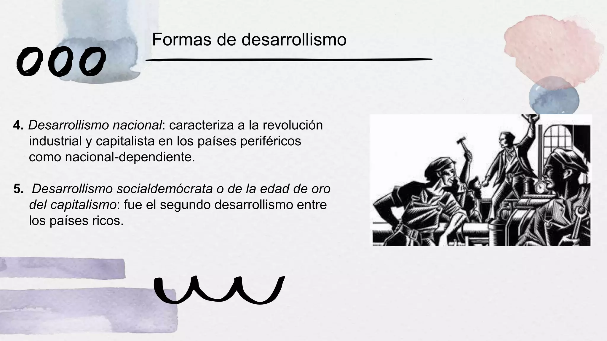 4. Desarrollismo nacional: caracteriza a la revolución
industrial y capitalista en los países periféricos
como nacional-dependiente.
5. Desarrollismo socialdemócrata o de la edad de oro
del capitalismo: fue el segundo desarrollismo entre
los países ricos.
Formas de desarrollismo
 