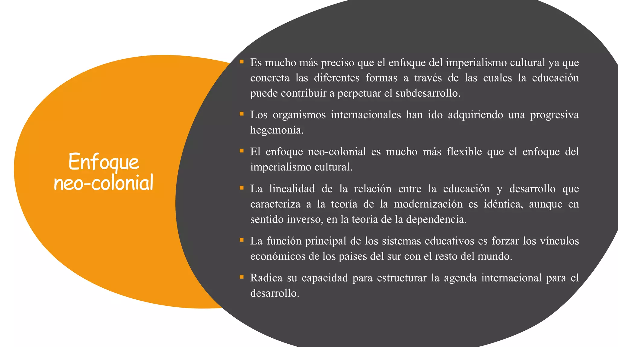 Enfoque
neo-colonial
 Es mucho más preciso que el enfoque del imperialismo cultural ya que
concreta las diferentes formas a través de las cuales la educación
puede contribuir a perpetuar el subdesarrollo.
 Los organismos internacionales han ido adquiriendo una progresiva
hegemonía.
 El enfoque neo-colonial es mucho más flexible que el enfoque del
imperialismo cultural.
 La linealidad de la relación entre la educación y desarrollo que
caracteriza a la teoría de la modernización es idéntica, aunque en
sentido inverso, en la teoría de la dependencia.
 La función principal de los sistemas educativos es forzar los vínculos
económicos de los países del sur con el resto del mundo.
 Radica su capacidad para estructurar la agenda internacional para el
desarrollo.
 