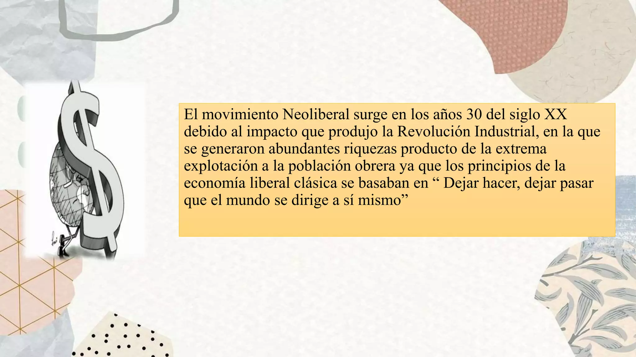 El movimiento Neoliberal surge en los años 30 del siglo XX
debido al impacto que produjo la Revolución Industrial, en la que
se generaron abundantes riquezas producto de la extrema
explotación a la población obrera ya que los principios de la
economía liberal clásica se basaban en “ Dejar hacer, dejar pasar
que el mundo se dirige a sí mismo”
 